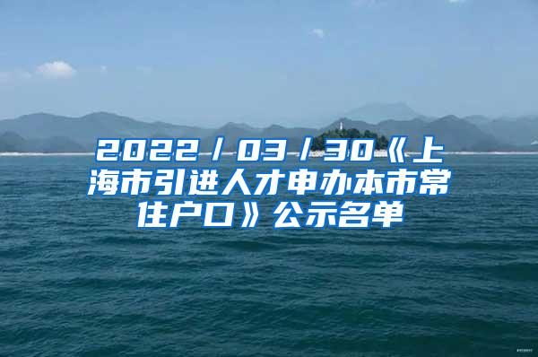 2022／03／30《上海市引进人才申办本市常住户口》公示名单