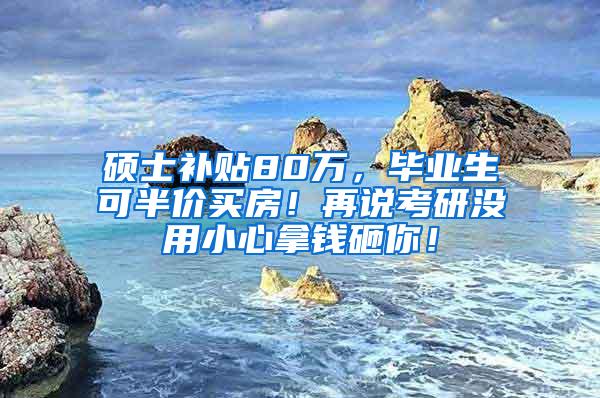 硕士补贴80万，毕业生可半价买房！再说考研没用小心拿钱砸你！