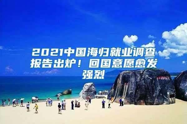 2021中国海归就业调查报告出炉！回国意愿愈发强烈