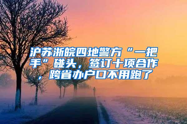 沪苏浙皖四地警方“一把手”碰头，签订十项合作，跨省办户口不用跑了