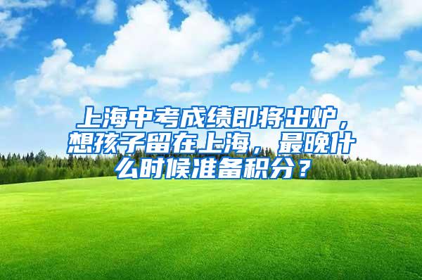 上海中考成绩即将出炉，想孩子留在上海，最晚什么时候准备积分？