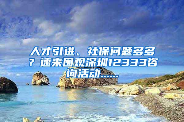 人才引进、社保问题多多？速来围观深圳12333咨询活动......