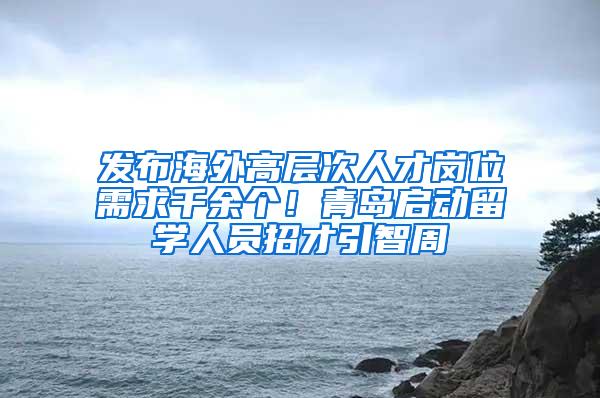 发布海外高层次人才岗位需求千余个！青岛启动留学人员招才引智周