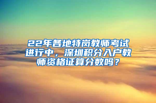 22年各地特岗教师考试进行中，深圳积分入户教师资格证算分数吗？