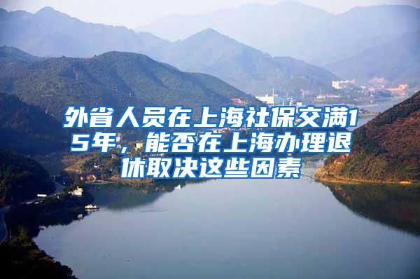 外省人员在上海社保交满15年，能否在上海办理退休取决这些因素