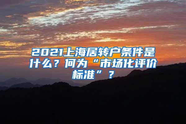 2021上海居转户条件是什么？何为“市场化评价标准”？