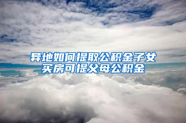 异地如何提取公积金子女买房可提父母公积金