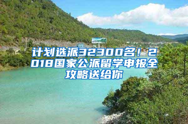 计划选派32300名！2018国家公派留学申报全攻略送给你