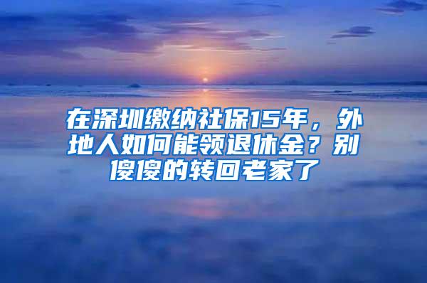 在深圳缴纳社保15年，外地人如何能领退休金？别傻傻的转回老家了