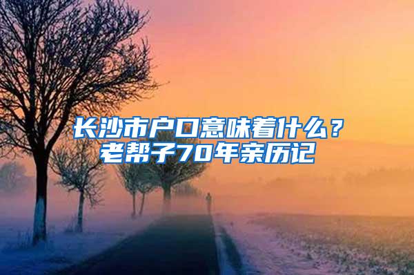 长沙市户口意味着什么？老帮子70年亲历记