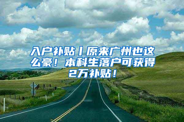 入户补贴丨原来广州也这么豪！本科生落户可获得2万补贴！