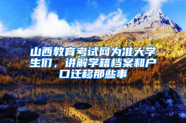 山西教育考试网为准大学生们，讲解学籍档案和户口迁移那些事