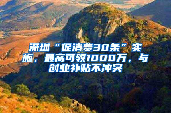 深圳“促消费30条”实施，最高可领1000万，与创业补贴不冲突