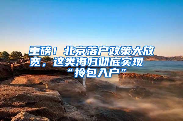 重磅！北京落户政策大放宽，这类海归彻底实现“拎包入户”