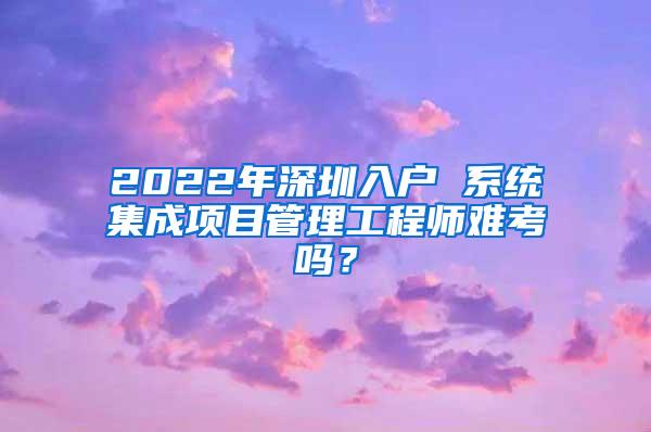 2022年深圳入户 系统集成项目管理工程师难考吗？