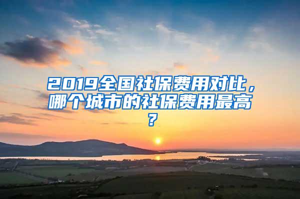 2019全国社保费用对比，哪个城市的社保费用最高？