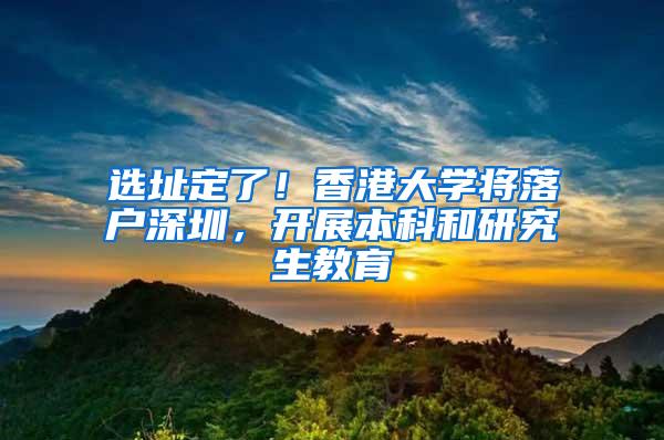 选址定了！香港大学将落户深圳，开展本科和研究生教育