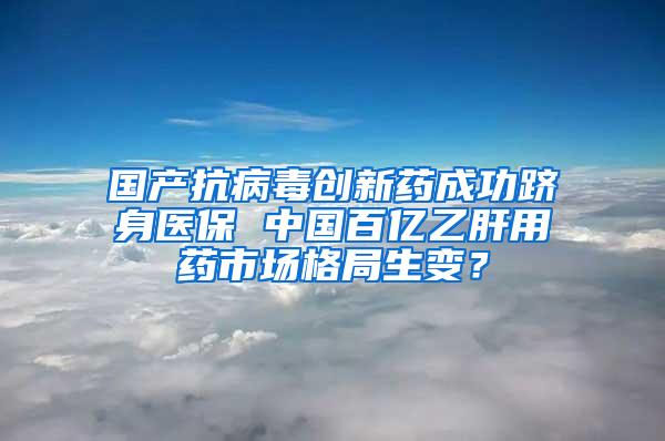 国产抗病毒创新药成功跻身医保 中国百亿乙肝用药市场格局生变？