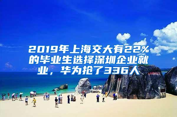 2019年上海交大有22%的毕业生选择深圳企业就业，华为抢了336人