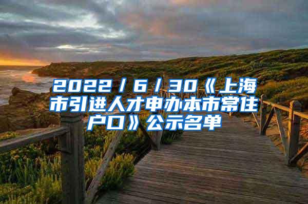 2022／6／30《上海市引进人才申办本市常住户口》公示名单