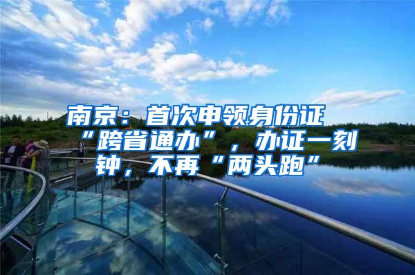 南京：首次申领身份证“跨省通办”，办证一刻钟，不再“两头跑”
