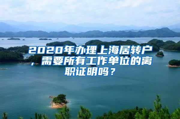 2020年办理上海居转户，需要所有工作单位的离职证明吗？