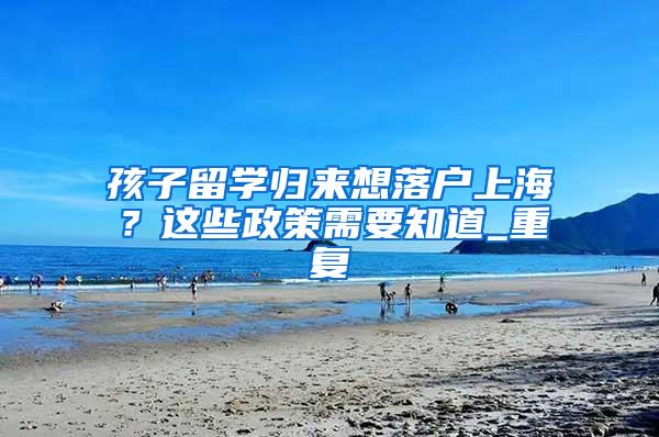 孩子留学归来想落户上海？这些政策需要知道_重复