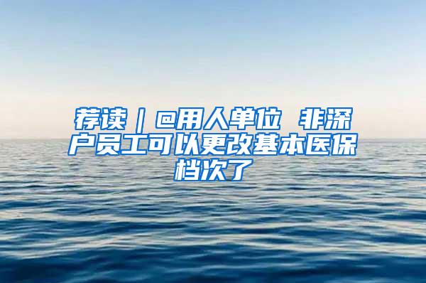 荐读｜@用人单位 非深户员工可以更改基本医保档次了