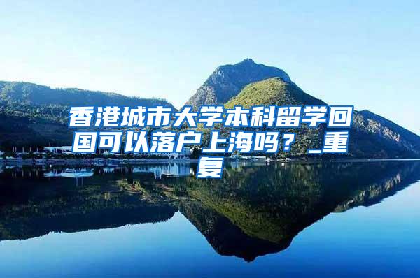 香港城市大学本科留学回国可以落户上海吗？_重复