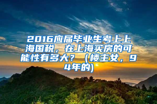 2016应届毕业生考上上海国税，在上海买房的可能性有多大？（楼主女，94年的)