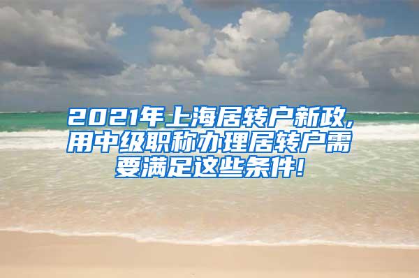 2021年上海居转户新政,用中级职称办理居转户需要满足这些条件!