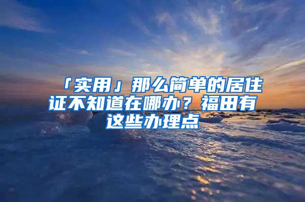 「实用」那么简单的居住证不知道在哪办？福田有这些办理点