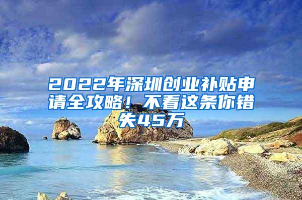 2022年深圳创业补贴申请全攻略！不看这条你错失45万