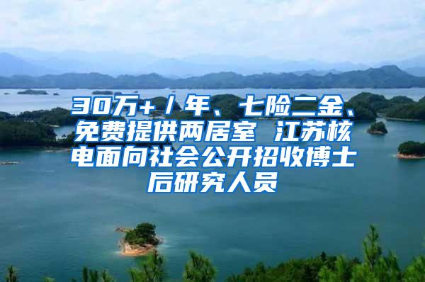 30万+／年、七险二金、免费提供两居室 江苏核电面向社会公开招收博士后研究人员