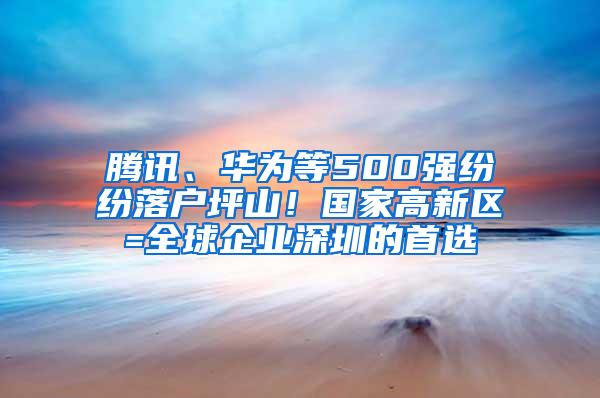 腾讯、华为等500强纷纷落户坪山！国家高新区=全球企业深圳的首选