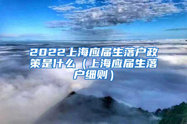 2022上海应届生落户政策是什么（上海应届生落户细则）