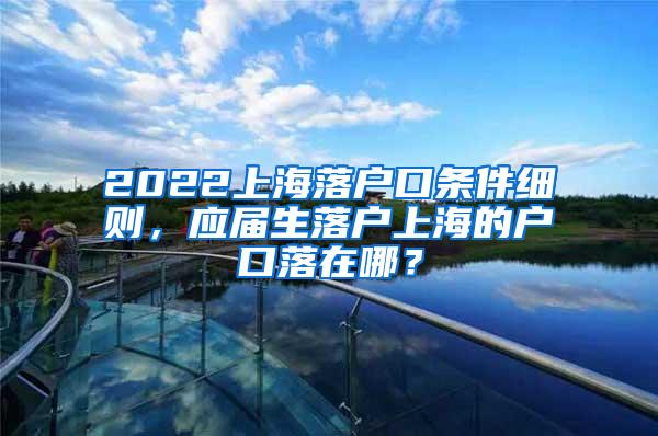 2022上海落户口条件细则，应届生落户上海的户口落在哪？