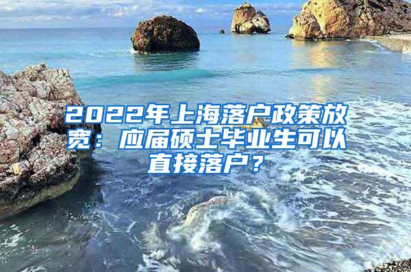 2022年上海落户政策放宽：应届硕士毕业生可以直接落户？