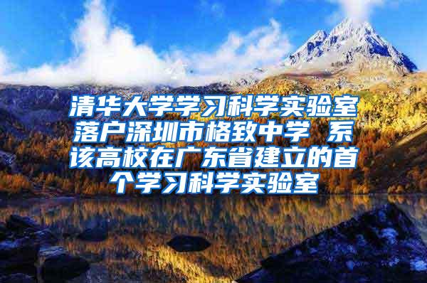 清华大学学习科学实验室落户深圳市格致中学 系该高校在广东省建立的首个学习科学实验室