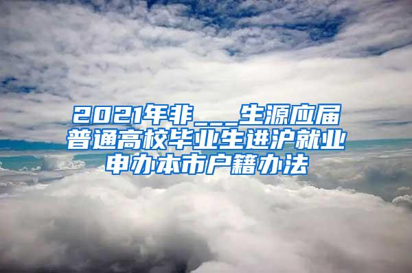 2021年非___生源应届普通高校毕业生进沪就业申办本市户籍办法