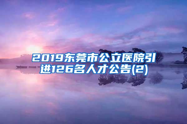 2019东莞市公立医院引进126名人才公告(2)