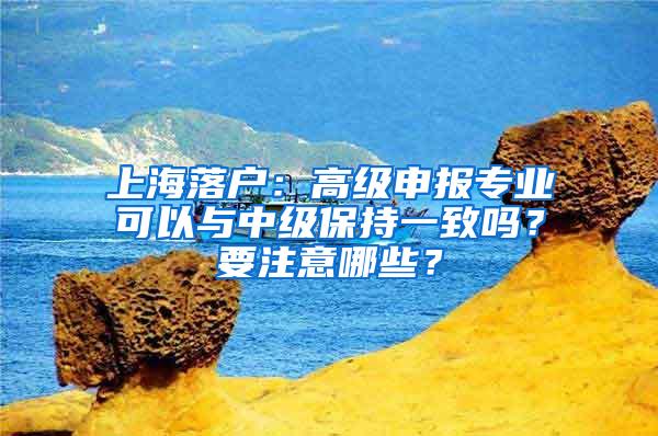 上海落户：高级申报专业可以与中级保持一致吗？要注意哪些？