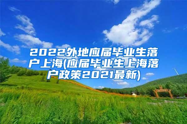 2022外地应届毕业生落户上海(应届毕业生上海落户政策2021最新)