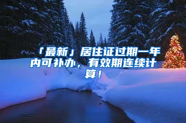 「最新」居住证过期一年内可补办，有效期连续计算！