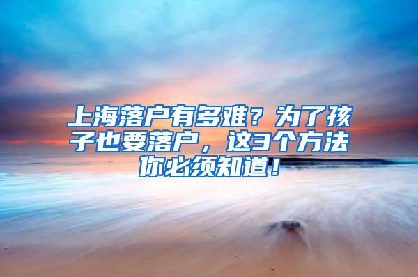 上海落户有多难？为了孩子也要落户，这3个方法你必须知道！