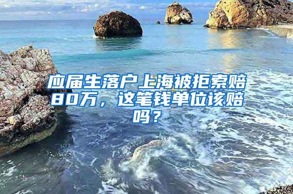 应届生落户上海被拒索赔80万，这笔钱单位该赔吗？