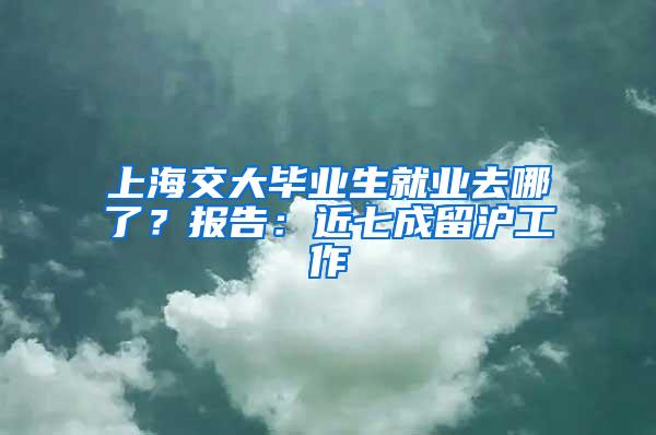 上海交大毕业生就业去哪了？报告：近七成留沪工作