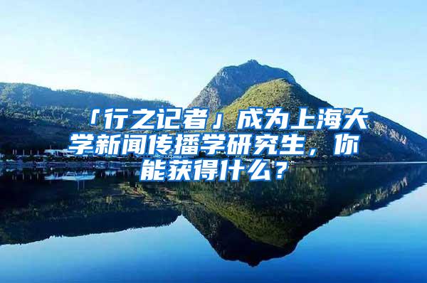 「行之记者」成为上海大学新闻传播学研究生，你能获得什么？