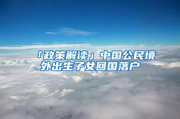 「政策解读」中国公民境外出生子女回国落户