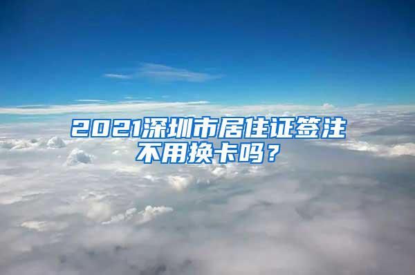 2021深圳市居住证签注不用换卡吗？